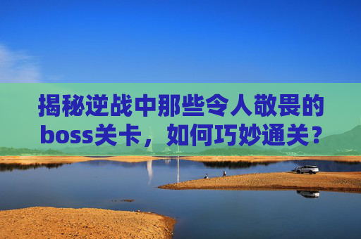 揭秘逆战中那些令人敬畏的boss关卡，如何巧妙通关？,逆战的所有boss视频攻略