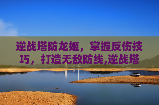 逆战塔防龙姬，掌握反伤技巧，打造无敌防线,逆战塔防龙姬怎么用反伤武器