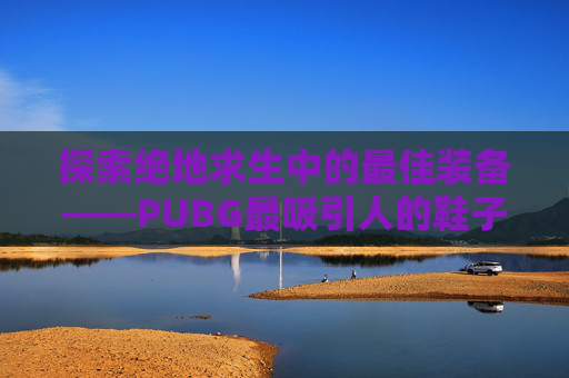 探索绝地求生中的最佳装备——PUBG最吸引人的鞋子,绝地求生好看的鞋子