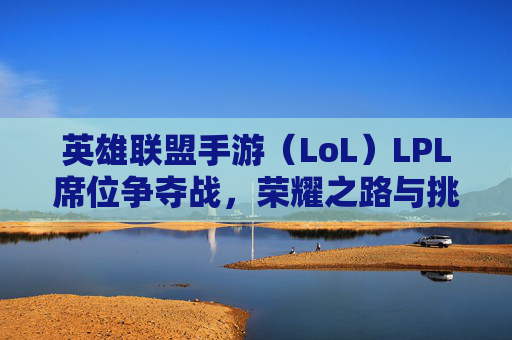 英雄联盟手游（LoL）LPL席位争夺战，荣耀之路与挑战并存,英雄联盟手游席位