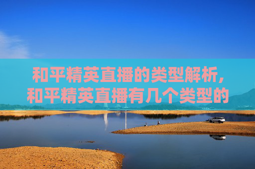 和平精英直播的类型解析,和平精英直播有几个类型的