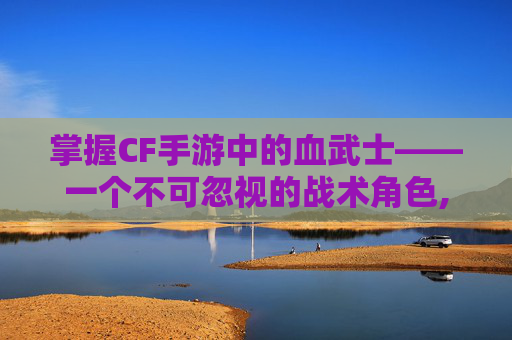 掌握CF手游中的血武士——一个不可忽视的战术角色,穿越火线手游血戒