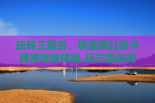 玩转三国杀，明星网红的卡牌游戏新体验,玩三国杀的明星网红有哪些