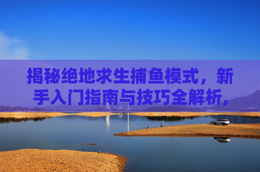 揭秘绝地求生捕鱼模式，新手入门指南与技巧全解析,吃鸡捕助
