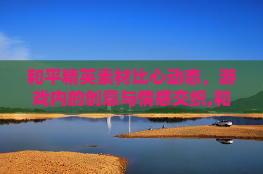 和平精英素材比心动态，游戏内的创意与情感交织,和平精英比心动作特效去哪买