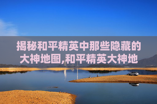 揭秘和平精英中那些隐藏的大神地图,和平精英大神地图的位置在哪
