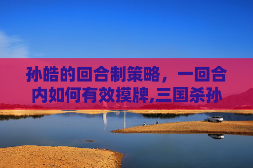 孙皓的回合制策略，一回合内如何有效摸牌,三国杀孙皓值得入手吗
