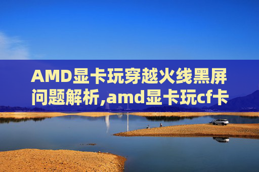 AMD显卡玩穿越火线黑屏问题解析,amd显卡玩cf卡-第1张图片-游戏守望资讯网