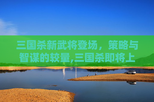 三国杀新武将登场,策略与智谋的较量,三国杀即将上线2021的武将-第1张图片-游戏守望资讯网 三国杀新武将登场,策略与智谋的较量,三国杀即将上线2021的武将-第1张图片-游戏守望资讯网