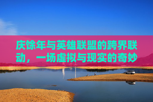 庆馀年与英雄联盟的跨界联动，一场虚拟与现实的奇妙旅程,庆余年余年庆