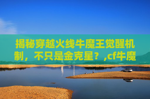 揭秘穿越火线牛魔王觉醒机制，不只是金克星？,cf牛魔王觉醒石怎么弄