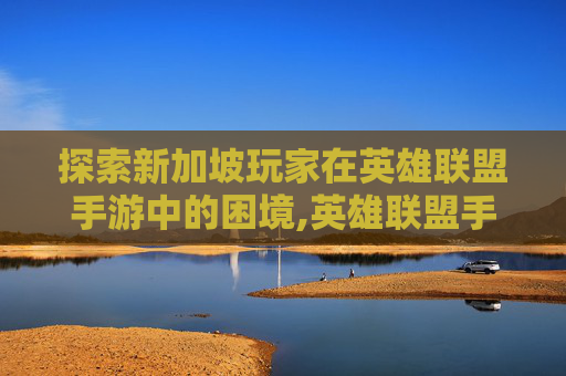 探索新加坡玩家在英雄联盟手游中的困境,英雄联盟手游新加坡服为什么进不去