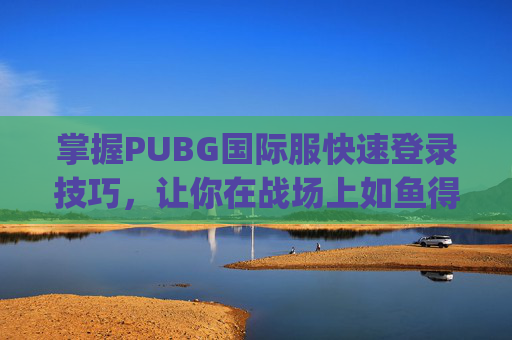 掌握PUBG国际服快速登录技巧，让你在战场上如鱼得水,pubg国际服登录教程视频