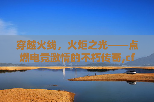 穿越火线，火炬之光——点燃电竞激情的不朽传奇,cf火炬图片