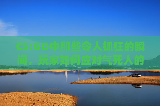 CS:GO中那些令人抓狂的瞬间，玩家如何应对气死人的情况？,csgo打死人质
