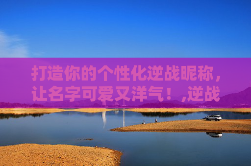 打造你的个性化逆战昵称，让名字可爱又洋气！,逆战名字可爱洋气英文