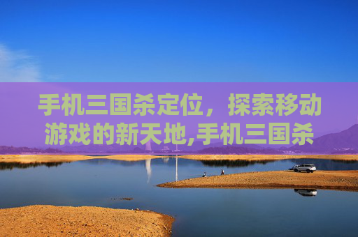 手机三国杀定位，探索移动游戏的新天地,手机三国杀定位不了?