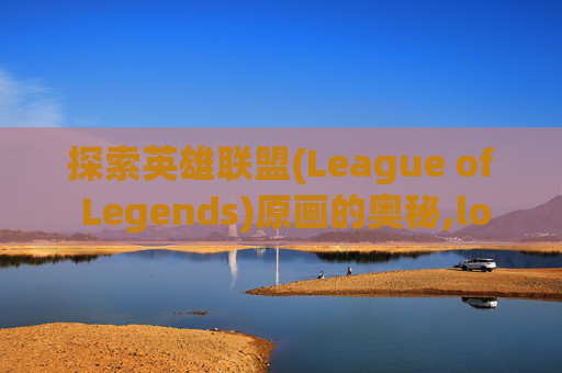 探索英雄联盟(League of Legends)原画的奥秘,lol官方原画哪里有卖的