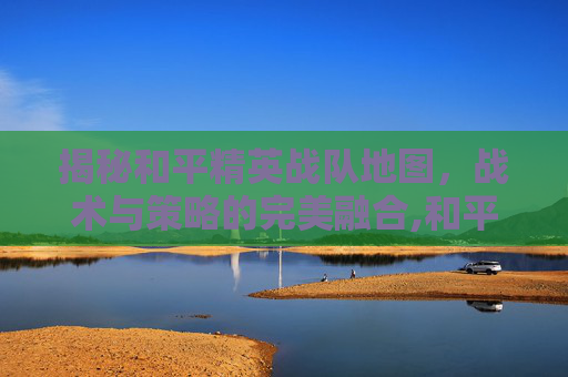 揭秘和平精英战队地图，战术与策略的完美融合,和平精英战队位置