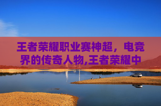 王者荣耀职业赛神超，电竞界的传奇人物,王者荣耀中超神
