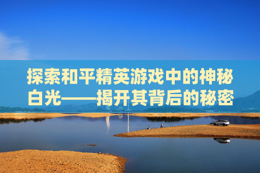 探索和平精英游戏中的神秘白光——揭开其背后的秘密,和平精英白光闪过