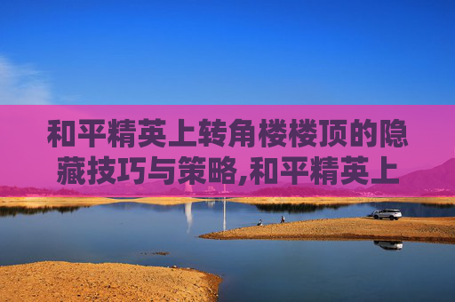 和平精英上转角楼楼顶的隐藏技巧与策略,和平精英上楼顶大全