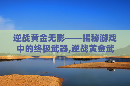 逆战黄金无影——揭秘游戏中的终极武器,逆战黄金武器怎么得
