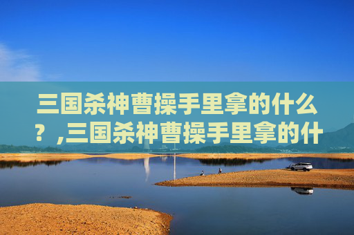 三国杀神曹操手里拿的什么？,三国杀神曹操手里拿的什么武器