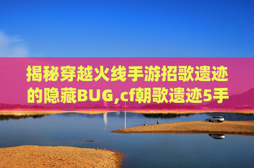 揭秘穿越火线手游招歌遗迹的隐藏BUG,cf朝歌遗迹5手雷bug