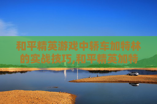 和平精英游戏中轿车加特林的实战技巧,和平精英加特林吃鸡