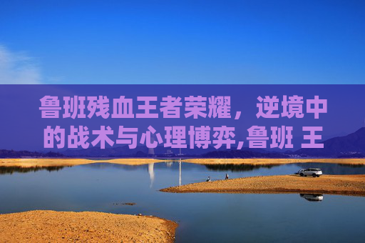 鲁班残血王者荣耀，逆境中的战术与心理博弈,鲁班 王者荣耀
