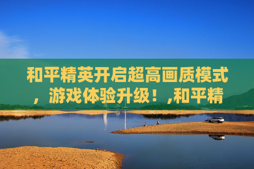 和平精英开启超高画质模式，游戏体验升级！,和平精英开始超高画质怎么调