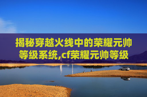 揭秘穿越火线中的荣耀元帅等级系统,cf荣耀元帅等级5级需要多久上线时间