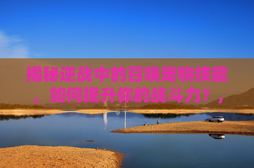 揭秘逆战中的召唤宠物技能，如何提升你的战斗力？,逆战召唤宠物技能介绍