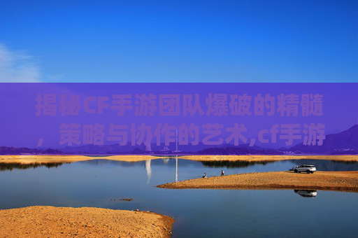 揭秘CF手游团队爆破的精髓，策略与协作的艺术,cf手游团队爆破视频大全