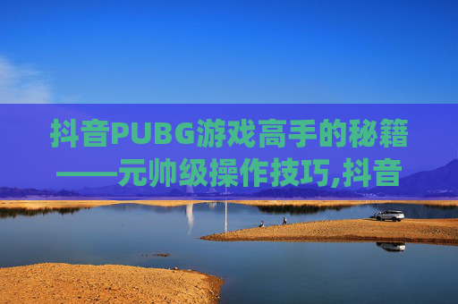抖音PUBG游戏高手的秘籍——元帅级操作技巧,抖音元帅ys