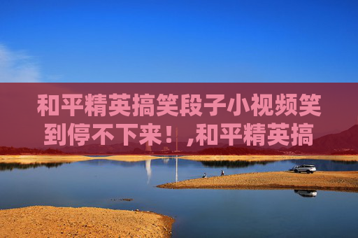 和平精英搞笑段子小视频笑到停不下来！,和平精英搞笑段子小视频在哪里看