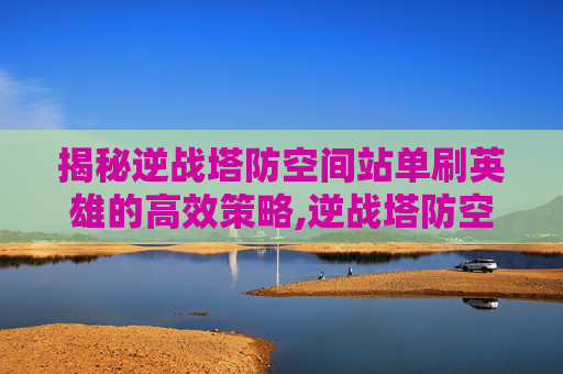 揭秘逆战塔防空间站单刷英雄的高效策略,逆战塔防空间站boss