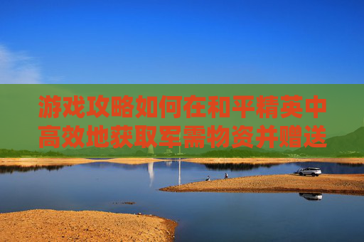 游戏攻略如何在和平精英中高效地获取军需物资并赠送衣服？,和平精英中军需怎么送衣服皮肤
