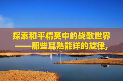 探索和平精英中的战歌世界——那些耳熟能详的旋律,和平精英战歌是哪几首歌