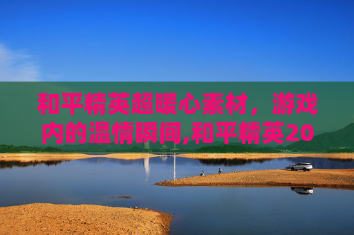 和平精英超暖心素材，游戏内的温情瞬间,和平精英2021素材