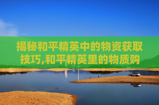揭秘和平精英中的物资获取技巧,和平精英里的物质购买后可以送人吗