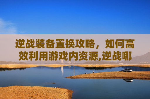 逆战装备置换攻略，如何高效利用游戏内资源,逆战哪里可以置换武器