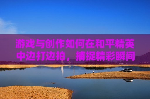 游戏与创作如何在和平精英中边打边拍，捕捉精彩瞬间,怎么边打和平精英边拍视频教程