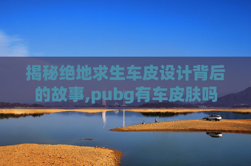 揭秘绝地求生车皮设计背后的故事,pubg有车皮肤吗
