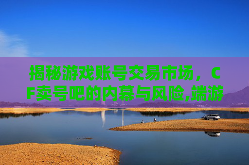 揭秘游戏账号交易市场，CF卖号吧的内幕与风险,端游cf卖号