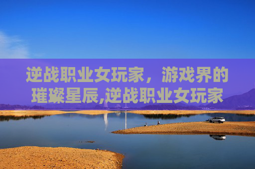 逆战职业女玩家，游戏界的璀璨星辰,逆战职业女玩家有哪些人物