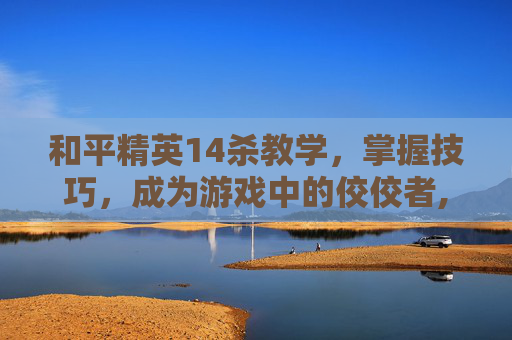 和平精英14杀教学，掌握技巧，成为游戏中的佼佼者,和平精英杀熟