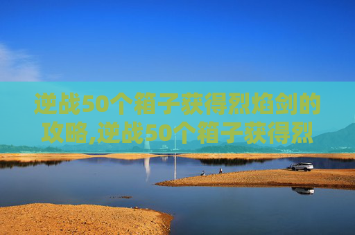 逆战50个箱子获得烈焰剑的攻略,逆战50个箱子获得烈焰剑多少钱