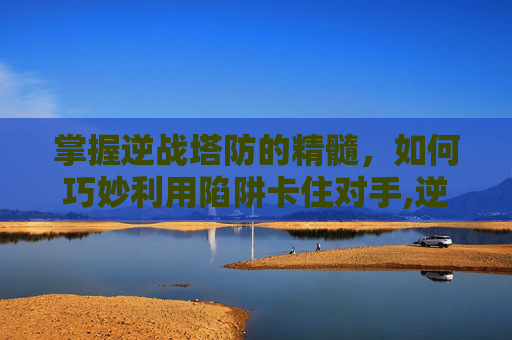掌握逆战塔防的精髓，如何巧妙利用陷阱卡住对手,逆战塔防怎么卡别人陷阱的